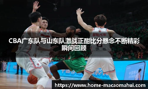 CBA广东队与山东队激战正酣比分悬念不断精彩瞬间回顾